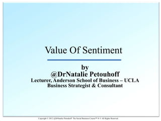Value Of Sentiment
                       by
                @DrNatalie Petouhoff
Lecturer, Anderson School of Business – UCLA
      Business Strategist & Consultant




   Copyright © 2012 @DrNatalie Petouhoff The Social Business Course™ ® © All Rights Reserved
 