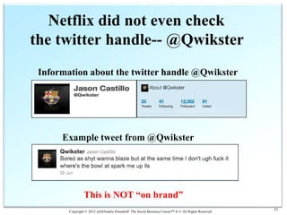 Netflix did not even check
the twitter handle-- @Qwikster
 Information about the twitter handle @Qwikster




      Example tweet from @Qwikster




                 This is NOT “on brand”
        Copyright © 2012 @DrNatalie Petouhoff The Social Business Course™ ® © All Rights Reserved
                                                                                                    43
 