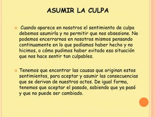 ASUMIR LA CULPA
 Cuando aparece en nosotros el sentimiento de culpa
debemos asumirla y no permitir que nos obsesione. No
podemos encerrarnos en nosotros mismos pensando
continuamente en lo que podíamos haber hecho y no
hicimos, o cómo pudimos haber evitado esa situación
que nos hace sentir tan culpables.
 Tenemos que encontrar las causas que originan estos
sentimientos, para aceptar y asumir las consecuencias
que se derivan de nuestros actos. De igual forma,
tenemos que aceptar el pasado, sabiendo que ya pasó
y que no puede ser cambiado.
 