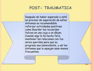 POST- TRAUMATICA
Después de haber superado o esté
en proceso de superación de estos
síntomas es recomendable
reforzar actividades positivas
como Guardar los recuerdos
felices en una caja o un álbum.
Cuando algo lo ha hecho feliz,
mantener las relaciones con tus
seres queridos para que su
progreso sea benevolente, y así los
síntomas que la aquejan sean menos
frecuentes.
 