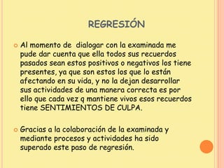 REGRESIÓN
 Al momento de dialogar con la examinada me
pude dar cuenta que ella todos sus recuerdos
pasados sean estos positivos o negativos los tiene
presentes, ya que son estos los que lo están
afectando en su vida, y no la dejan desarrollar
sus actividades de una manera correcta es por
ello que cada vez q mantiene vivos esos recuerdos
tiene SENTIMIENTOS DE CULPA.
 Gracias a la colaboración de la examinada y
mediante procesos y actividades ha sido
superado este paso de regresión.
 