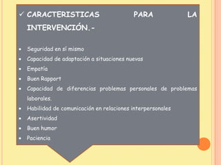  CARACTERISTICAS PARA LA
INTERVENCIÓN.-
Seguridad en sí mismo
Capacidad de adaptación a situaciones nuevas
Empatía
Buen Rapport
Capacidad de diferencias problemas personales de problemas
laborales.
Habilidad de comunicación en relaciones interpersonales
Asertividad
Buen humor
Paciencia
 