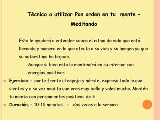 Técnica a utilizar Pon orden en tu mente –
Meditando
Esto le ayudará a entender sobre el ritmo de vida que está
llevando y manera en la que afecta a su vida y su imagen ya que
su autoestima ha bajado.
Aunque si bien esto lo mantendrá en su interior con
energías positivas
o Ejercicio.- ponte frente al espejo y mírate, expresa todo lo que
sientes y a su vez medita que eres muy bella y vales mucho. Mantén
tu mente con pensamientos positivos de ti.
o Duración.- 10-15 minutos - dos veces a la semana
 