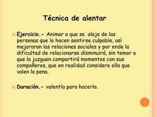 Técnica de alentar
 Ejercicio.- Animar a que se aleje de las
personas que lo hacen sentirse culpable, así
mejoraran las relaciones sociales y por ende la
dificultad de relacionarse disminuirá, sin temor a
que la juzguen compartirá momentos con sus
compañeros, que en realidad considere ella que
valen la pena.
 Duración.- valentía para hacerlo.
 