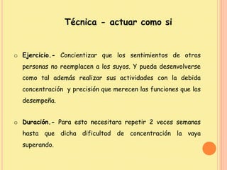 Técnica - actuar como si
o Ejercicio.- Concientizar que los sentimientos de otras
personas no reemplacen a los suyos. Y pueda desenvolverse
como tal además realizar sus actividades con la debida
concentración y precisión que merecen las funciones que las
desempeña.
o Duración.- Para esto necesitara repetir 2 veces semanas
hasta que dicha dificultad de concentración la vaya
superando.
 