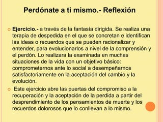 Perdónate a ti mismo.- Reflexión
 Ejercicio.- a través de la fantasía dirigida. Se realiza una
terapia de despedida en el que se concretan e identifican
las ideas o recuerdos que se pueden racionalizar y
entender, para evolucionarlos a nivel de la comprensión y
el perdón. Lo realizara la examinada en muchas
situaciones de la vida con un objetivo básico:
comprometernos ante lo social a desempeñarnos
satisfactoriamente en la aceptación del cambio y la
evolución.
 Este ejercicio abre las puertas del compromiso a la
recuperación y la aceptación de la perdida a partir del
desprendimiento de los pensamientos de muerte y los
recuerdos dolorosos que lo conllevan a lo mismo.
 