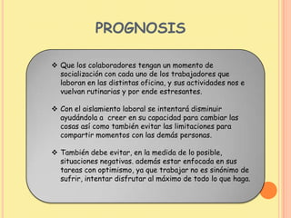 PROGNOSIS
 Que los colaboradores tengan un momento de
socialización con cada uno de los trabajadores que
laboran en las distintas oficina, y sus actividades nos e
vuelvan rutinarias y por ende estresantes.
 Con el aislamiento laboral se intentará disminuir
ayudándola a creer en su capacidad para cambiar las
cosas así como también evitar las limitaciones para
compartir momentos con las demás personas.
 También debe evitar, en la medida de lo posible,
situaciones negativas. además estar enfocada en sus
tareas con optimismo, ya que trabajar no es sinónimo de
sufrir, intentar disfrutar al máximo de todo lo que haga.
 
