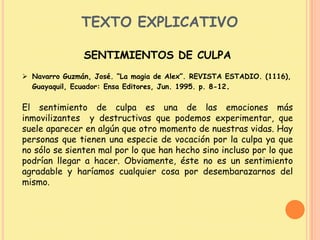 TEXTO EXPLICATIVO
SENTIMIENTOS DE CULPA
 Navarro Guzmán, José. “La magia de Alex”. REVISTA ESTADIO. (1116),
Guayaquil, Ecuador: Ensa Editores, Jun. 1995. p. 8-12.
El sentimiento de culpa es una de las emociones más
inmovilizantes y destructivas que podemos experimentar, que
suele aparecer en algún que otro momento de nuestras vidas. Hay
personas que tienen una especie de vocación por la culpa ya que
no sólo se sienten mal por lo que han hecho sino incluso por lo que
podrían llegar a hacer. Obviamente, éste no es un sentimiento
agradable y haríamos cualquier cosa por desembarazarnos del
mismo.
 