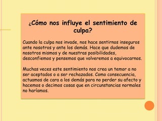 ¿Cómo nos influye el sentimiento de
culpa?
Cuando la culpa nos invade, nos hace sentirnos inseguros
ante nosotros y ante los demás. Hace que dudemos de
nosotros mismos y de nuestras posibilidades,
desconfiemos y pensemos que volveremos a equivocarnos.
Muchas veces este sentimiento nos crea un temor a no
ser aceptados o a ser rechazados. Como consecuencia,
actuamos de cara a los demás para no perder su afecto y
hacemos o decimos cosas que en circunstancias normales
no haríamos.
 