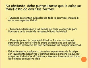 No obstante, debe puntualizarse que la culpa se
manifiesta de diversas formas:
 - Quienes se sienten culpables de todo lo ocurrido, incluso si
no es su responsabilidad.
 - Quienes culpabilizan a los demás de todo lo ocurrido para
liberarse de la cuota de responsabilidad individual.
 - Quienes ponen la responsabilidad en las circunstancias
pensando que nadie tiene la culpa de nada sino que son las
situaciones del medio las que determinan los comportamientos.
 Evidentemente, cualquiera de estas expresiones de la culpa
son igualmente negativas y dañinas para la persona ya que las
responsabilidades se difuminan y seremos incapaces de tomar
las riendas de nuestra vida.
 