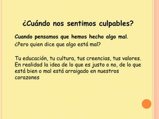 ¿Cuándo nos sentimos culpables?
Cuando pensamos que hemos hecho algo mal.
¿Pero quien dice que algo está mal?
Tu educación, tu cultura, tus creencias, tus valores.
En realidad la idea de lo que es justo o no, de lo que
está bien o mal está arraigado en nuestros
corazones
 