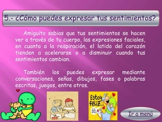 5.- ¿Cómo puedes expresar tus sentimientos?
Amiguito sabias que tus sentimientos se hacen
ver a través de tu cuerpo, las expresiones faciales,
en cuanto a la respiración, el latido del corazón
tienden a acelerarse o a disminuir cuando tus
sentimientos cambian.
También los puedes expresar mediante
conversaciones, señas, dibujos, fases o palabras
escritas, juegos, entre otros.
Ir a menú
 