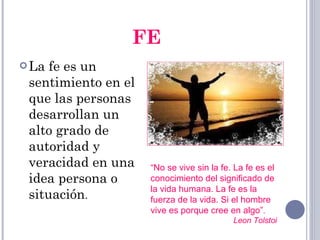 FE La fe es un sentimiento en el que las personas desarrollan un alto grado de autoridad y veracidad en una idea persona o situación . “ No se vive sin la fe. La fe es el conocimiento del significado de la vida humana. La fe es la fuerza de la vida. Si el hombre vive es porque cree en algo” .  Leon Tolstoi  