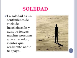 SOLEDAD La soledad es un sentimiento de vacio de insatisfacción y aunque tengas muchas personas a tu alrededor, sientes que realmente nadie te apoya. 