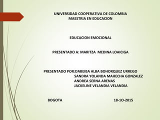 UNIVERSIDAD COOPERATIVA DE COLOMBIA
MAESTRIA EN EDUCACION
EDUCACION EMOCIONAL
PRESENTADO A: MARITZA MEDINA LOAICIGA
PRESENTADO POR:DABEIBA ALBA BOHORQUEZ URREGO
SANDRA YOLANDA MAHECHA GONZALEZ
ANDREA SERNA ARENAS
JACKELINE VELANDIA VELANDIA
BOGOTA 18-1O-2015
 
