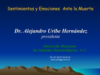Sentimientos y Emociones  Ante la Muerte Dr. Alejandro Uribe Hernández presidente Asociación Mexicana  de Cuidados Gerontológicos, A.C. Tel. (01 55) 57 54 65 33. www.someggi.com.mx 