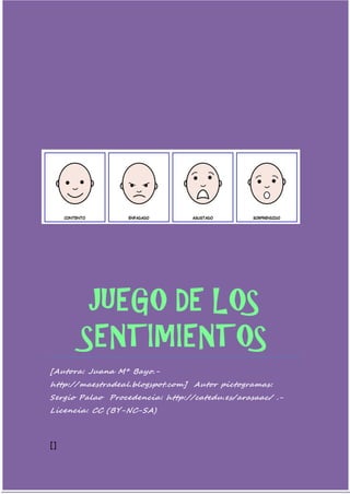 JUEGO DE LOS SENTIMIENTOS 
[Autora: Juana Mª Bayo.- http://maestradeal.blogspot.com] Autor pictogramas: Sergio Palao Procedencia: http://catedu.es/arasaac/ .- Licencia: CC (BY-NC-SA) 
[] 
 