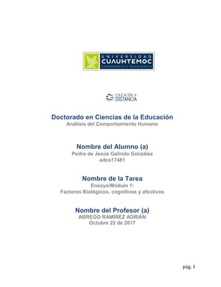 pág. 1
Doctorado en Ciencias de la Educación
Análisis del Comportamiento Humano
Nombre del Alumno (a)
Pedro de Jesús Galindo González
adco17481
Nombre de la Tarea
Ensayo/Módulo 1:
Factores Biológicos, cognitivos y afectivos
Nombre del Profesor (a)
ABREGO RAMÍREZ ADRIÁN
Octubre 22 de 2017
 