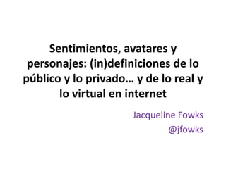 Sentimientos, avatares y personajes: (in)definiciones de lo público y lo privado… y de lo real y lo virtual en internet  Jacqueline Fowks @jfowks 