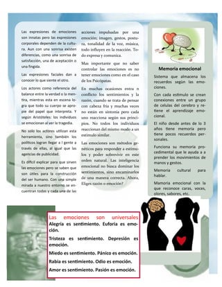 Las expresiones de emociones
son innatas pero las expresiones
corporales dependen de la cultu-
ra. Aun con una sonrisa existen
diferencias, como una sonrisa de
satisfacción, una de aceptación o
una fingida.
Las expresiones faciales dan a
conocer lo que siente el otro.
Los actores como referencia del
balance entre la verdad o la men-
tira, mientras esta en escena lo-
gra que todo su cuerpo se apro-
pie del papel que interpreta. Y
según Aristóteles: los individuos
se emocionan al ver la tragedia.
No solo los actores utilizan esta
herramienta, sino también los
políticos logran llegar a l gente a
través de ellas, al igual que las
agencias de publicidad.
Es difícil explicar para que sirven
las emociones pero se saben que
son útiles para la construcción
del ser humano. Con una simple
mirada a nuestro entorno se en-
cuentran todas y cada una de las
acciones impulsadas por una
emoción; imagen, gestos, postu-
ra, tonalidad de la voz, música,
todo influyen en la reacción. To-
do expresa y comunica.
Mas importante que no saber
controlar las emociones es no
tener emociones como en el caso
de los Psicópatas.
En muchas ocasiones entra n
conflicto los sentimientos y la
razón, cuando se trata de pensar
con cabeza fría y muchas veces
no están en sintonía pero cada
uno reacciona según sus princi-
pios. No todos los individuos
reaccionan del mismo modo a un
estimulo similar.
Las emociones son métodos ge-
néticos para responder a estímu-
los y poder sobrevivir en este
orden natural. Las inteligencia
emocional no busca dominar los
sentimientos, sino encaminarlos
de una manera correcta. Ahora,
Eliges razón o emoción?
Las emociones son universales
Alegría es sentimiento. Euforia es emo-
ción.
Tristeza es sentimiento. Depresión es
emoción.
Miedo es sentimiento. Pánico es emoción.
Rabia es sentimiento. Odio es emoción.
Amor es sentimiento. Pasión es emoción.
Memoria emocional
Sistema que almacena los
recuerdos segùn las emo-
ciones.
Con cada estimulo se crean
conexiones entre un grupo
de celulas del cerebro y re-
tiene el aprendizaje emo-
cional.
El niño desde antes de lo 3
años tiene memoria pero
tiene pocos recuerdos per-
sonales.
Funciona su memoria pro-
cedimental que le ayuda a a
prender los movimientos de
manos y gestos.
Memoria cultural para
hablar.
Mamoria emocional con la
que reconoce caras, voces,
olores, sabores, etc.
 