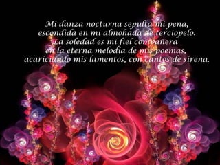 Mi danza nocturna sepulta mi pena,
   escondida en mi almohada de terciopelo.
       La soledad es mi fiel compañera
     en la eterna melodía de mis poemas,
acariciando mis lamentos, con cantos de sirena.
 