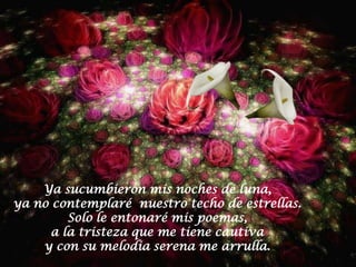 Ya sucumbieron mis noches de luna,
ya no contemplaré nuestro techo de estrellas.
         Solo le entonaré mis poemas,
      a la tristeza que me tiene cautiva
    y con su melodia serena me arrulla.
 
