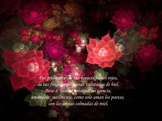 Fuí prisionera de tus voraces labios rojos, de tus fingidas promesas enlutadas de hiel. Beso a beso te entregué mi esencia, amándote sutilmente, como solo aman los poetas, con las ansias colmadas de miel.