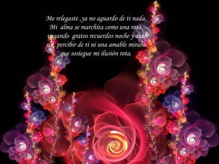 Me relegaste ,ya no aguardo de ti nada. Mi alma se marchita como una rosa, vagando gratos recuerdos noche y dia, sin percibir de ti ni una amable miraba que sosiegue mi ilusión rota.