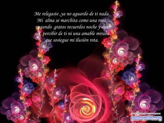 Me relegaste ,ya no aguardo de ti nada. Mi  alma se marchita como una rosa, vagando  gratos recuerdos noche y dia, sin  percibir de ti ni una amable miraba que sosiegue mi ilusión rota. 