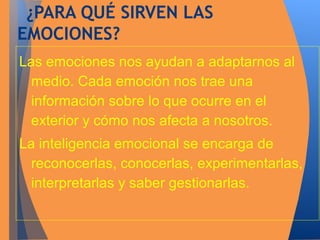 ¿PARA QUÉ SIRVEN LAS 
EMOCIONES? 
Las emociones nos ayudan a adaptarnos al 
medio. Cada emoción nos trae una 
información sobre lo que ocurre en el 
exterior y cómo nos afecta a nosotros. 
La inteligencia emocional se encarga de 
reconocerlas, conocerlas, experimentarlas, 
interpretarlas y saber gestionarlas. 
 