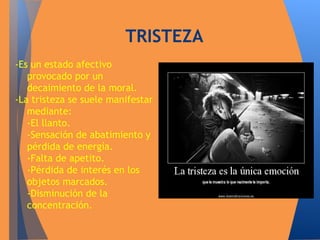 -Es un estado afectivo 
TRISTEZA 
provocado por un 
decaimiento de la moral. 
-La tristeza se suele manifestar 
mediante: 
-El llanto. 
-Sensación de abatimiento y 
pérdida de energía. 
-Falta de apetito. 
-Pérdida de interés en los 
objetos marcados. 
-Disminución de la 
concentración. 
 