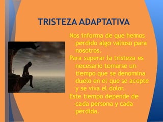 TRISTEZA ADAPTATIVA 
Nos informa de que hemos 
perdido algo valioso para 
nosotros. 
Para superar la tristeza es 
necesario tomarse un 
tiempo que se denomina 
duelo en el que se acepte 
y se viva el dolor. 
Este tiempo depende de 
cada persona y cada 
pérdida. 
 