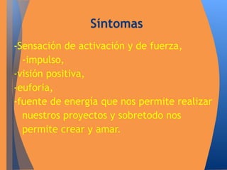 Síntomas 
-Sensación de activación y de fuerza, 
-impulso, 
-visión positiva, 
-euforia, 
-fuente de energía que nos permite realizar 
nuestros proyectos y sobretodo nos 
permite crear y amar. 
 