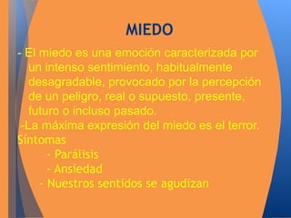 MIEDO 
- El miedo es una emoción caracterizada por 
un intenso sentimiento, habitualmente 
desagradable, provocado por la percepción 
de un peligro, real o supuesto, presente, 
futuro o incluso pasado. 
-La máxima expresión del miedo es el terror. 
Síntomas 
- Parálisis 
- Ansiedad 
- Nuestros sentidos se agudizan 
 