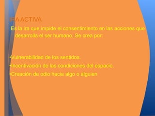 IRA ACTIVA 
Es la ira que impide el consentimiento en las acciones que 
desarrolla el ser humano. Se crea por: 
•Vulnerabilidad de los sentidos. 
•Incentivación de las condiciones del espacio. 
•Creación de odio hacia algo o alguien 
 