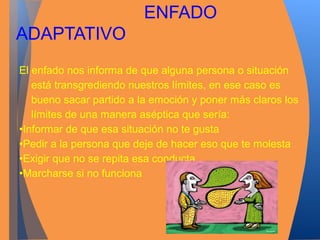 ENFADO 
ADAPTATIVO 
El enfado nos informa de que alguna persona o situación 
está transgrediendo nuestros límites, en ese caso es 
bueno sacar partido a la emoción y poner más claros los 
límites de una manera aséptica que sería: 
•Informar de que esa situación no te gusta 
•Pedir a la persona que deje de hacer eso que te molesta 
•Exigir que no se repita esa conducta 
•Marcharse si no funciona 
 