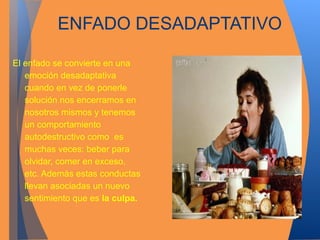 ENFADO DESADAPTATIVO 
El enfado se convierte en una 
emoción desadaptativa 
cuando en vez de ponerle 
solución nos encerramos en 
nosotros mismos y tenemos 
un comportamiento 
autodestructivo como es 
muchas veces: beber para 
olvidar, comer en exceso, 
etc. Además estas conductas 
llevan asociadas un nuevo 
sentimiento que es la culpa. 
 