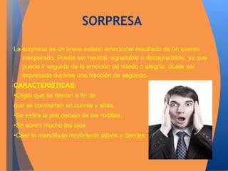 SORPRESA 
La sorpresa es un breve estado emocional resultado de un evento 
inesperado. Puede ser neutral, agradable o desagradable, ya que 
puede ir seguida de la emoción de miedo o alegría. Suele ser 
expresada durante una fracción de segundo. 
CARACTERÍSTICAS: 
•Cejas que se elevan a fin de 
que se conviertan en curvas y altas. 
•Se estira la piel debajo de las rodillas. 
•Se abren mucho los ojos 
•Caer la mandíbula mostrando labios y dientes. 
 
