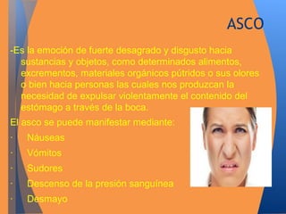 ASCO 
-Es la emoción de fuerte desagrado y disgusto hacia 
sustancias y objetos, como determinados alimentos, 
excrementos, materiales orgánicos pútridos o sus olores 
o bien hacia personas las cuales nos produzcan la 
necesidad de expulsar violentamente el contenido del 
estómago a través de la boca. 
El asco se puede manifestar mediante: 
· Náuseas 
· Vómitos 
· Sudores 
· Descenso de la presión sanguínea 
· Desmayo 
 