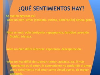 ¿QUÉ SENTIMIENTOS HAY? 
Se suelen agrupar así: 
-Ante un bien: amor (simpatía, estima, admiración) deseo, gozo. 
-Ante un mal: odio (antipatía, repugnancia, fastidio), aversión 
(huída), tristeza. 
-Ante un bien difícil alcanzar: esperanza, desesperación. 
-Ante un mal difícil de superar: temor, audacia, ira. El más 
importante es el amor. Es conveniente no confundir el amor 
como sentimiento y el amor como virtud que es de mayor 
categoría. 
 