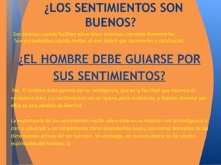 ¿LOS SENTIMIENTOS SON 
BUENOS? 
Son buenos cuando facilitan obrar bien; entonces conviene fomentarlos. 
Son perjudiciales cuando invitan al mal: habrá que dominarlos y cambiarlos. 
¿EL HOMBRE DEBE GUIARSE POR 
SUS SENTIMIENTOS? 
No, El hombre debe guiarse por su inteligencia, que es la facultad que muestra el 
verdadero bien. Los sentimientos son en buena parte instintivos, y dejarse dominar por 
ellos es una pérdida de libertad. 
La importancia de los sentimientos reside sobre todo en su relación con la inteligencia y 
con la voluntad, y no simplemente como precedentes suyos, sino como derivados de las 
dimensiones activas del ser humano. Sin embargo, en nuestra época las facultades 
espirituales del hombre, la 
 