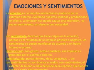 EMOCIONES Y SENTIMIENTOS 
-La emoción es un impulso momentáneo producto de un 
estímulo externo, exaltando nuestros sentidos y produciendo 
un efecto. La emoción nos puede causar una impresión, ya 
sea un sentimiento, un deseo o una necesidad. 
-Un sentimiento decimos que tiene origen en la emoción, 
porque es el resultado de un impulso positivo o negativo. Un 
sentimiento se puede manifestar de acuerdo a un hecho 
interno o externo: 
-Exteriorizado: con gestos, actos o palabras, ese impulso es 
generado por el estímulo externo. 
-Interiorizando: pensamientos, ideas, venganzas ... etc. 
Los sentimientos no son buenos ni malos, son sentimientos, el 
carácter de bueno o malo depende de la reacción que tiene el 
sujeto a partir del sentimiento. 
 