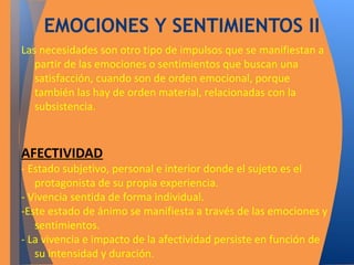 EMOCIONES Y SENTIMIENTOS II 
Las necesidades son otro tipo de impulsos que se manifiestan a 
partir de las emociones o sentimientos que buscan una 
satisfacción, cuando son de orden emocional, porque 
también las hay de orden material, relacionadas con la 
subsistencia. 
AFECTIVIDAD 
- Estado subjetivo, personal e interior donde el sujeto es el 
protagonista de su propia experiencia. 
- Vivencia sentida de forma individual. 
-Este estado de ánimo se manifiesta a través de las emociones y 
sentimientos. 
- La vivencia e impacto de la afectividad persiste en función de 
su intensidad y duración. 
 