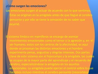 ¿Cómo surgen las emociones? 
Las emociones surgen al actuar de acuerdo con lo que sentimos. 
Éstas se originan en la amígdala antes de que llegue al cerebro 
pensante y por ello se tiene la sensación de no saber que 
ocurrió. 
El sistema límbico en mamíferos se encarga de asentar 
movimientos emocionales como el temor o la agresión y, en el 
ser humano, estos son los centros de la afectividad, es aquí 
donde se procesan las distintas emociones y el hombre 
experimenta penas, angustias y alegrías intensas. Dos partes 
clave de este sistema son el hipocampo y la amígdala, las cuales 
se ocupan de la mayor parte del aprendizaje y el recuerdo del 
cerebro, especializándose la amígdala en los asuntos 
emocionales. La amígdala puede ejercer el control sobre lo que 
hacemos incluso mientras el cerebro pensante (neocorteza) 
está intentando tomar una decisión. 
 