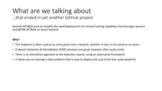 What are we talking about
…that ended in yet another GitHub project
Sentinel ATT&CK aims to simplify the rapid deployment of a threat hunting capability that leverages Sysmon
and MITRE ATT&CK on Azure Sentinel
Why?
• The Endpoint is often used as an entry point into a network, whether it lives in the cloud or on-prem
• Endpoint Detection & Remediation (EDR) solutions are great, however often quite costly
• There is an alternative approach to the detection aspect, using an adversarial framework
• It allows you to leverage a data platform that is easy to deploy and, out of the box, quite powerful
 