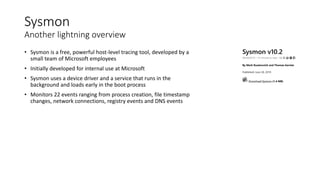 Sysmon
Another lightning overview
• Sysmon is a free, powerful host-level tracing tool, developed by a
small team of Microsoft employees
• Initially developed for internal use at Microsoft
• Sysmon uses a device driver and a service that runs in the
background and loads early in the boot process
• Monitors 22 events ranging from process creation, file timestamp
changes, network connections, registry events and DNS events
 