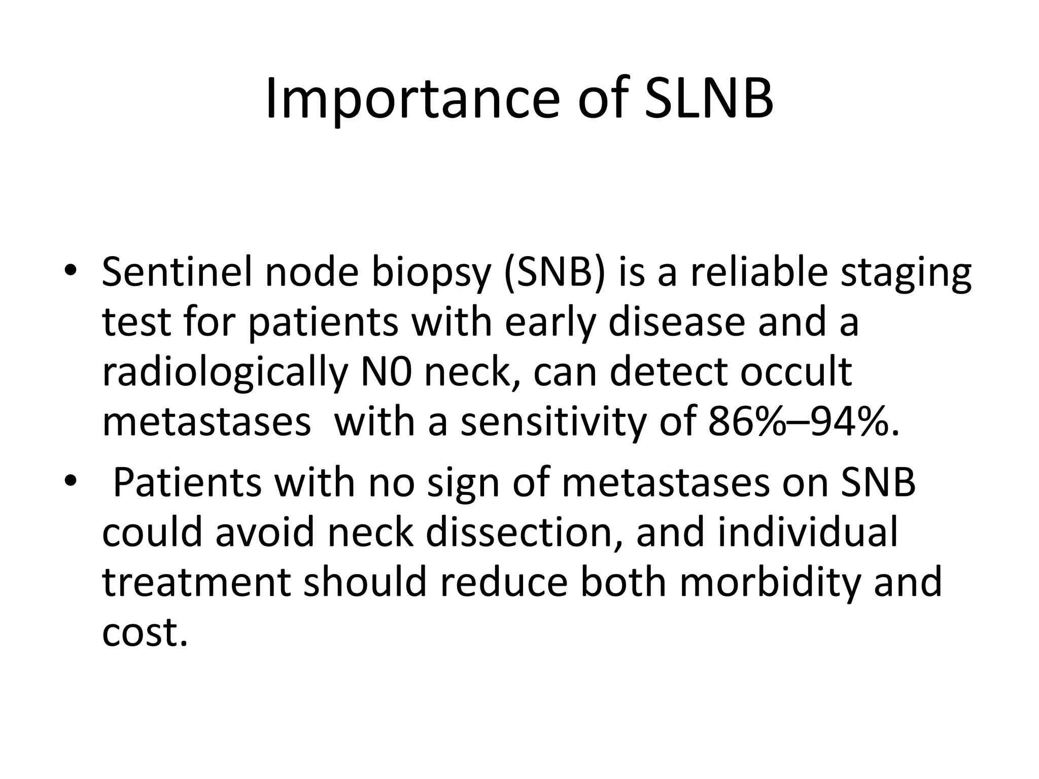 Importance of SLNB
• Sentinel node biopsy (SNB) is a reliable staging
test for patients with early disease and a
radiologically N0 neck, can detect occult
metastases with a sensitivity of 86%–94%.
• Patients with no sign of metastases on SNB
could avoid neck dissection, and individual
treatment should reduce both morbidity and
cost.
 