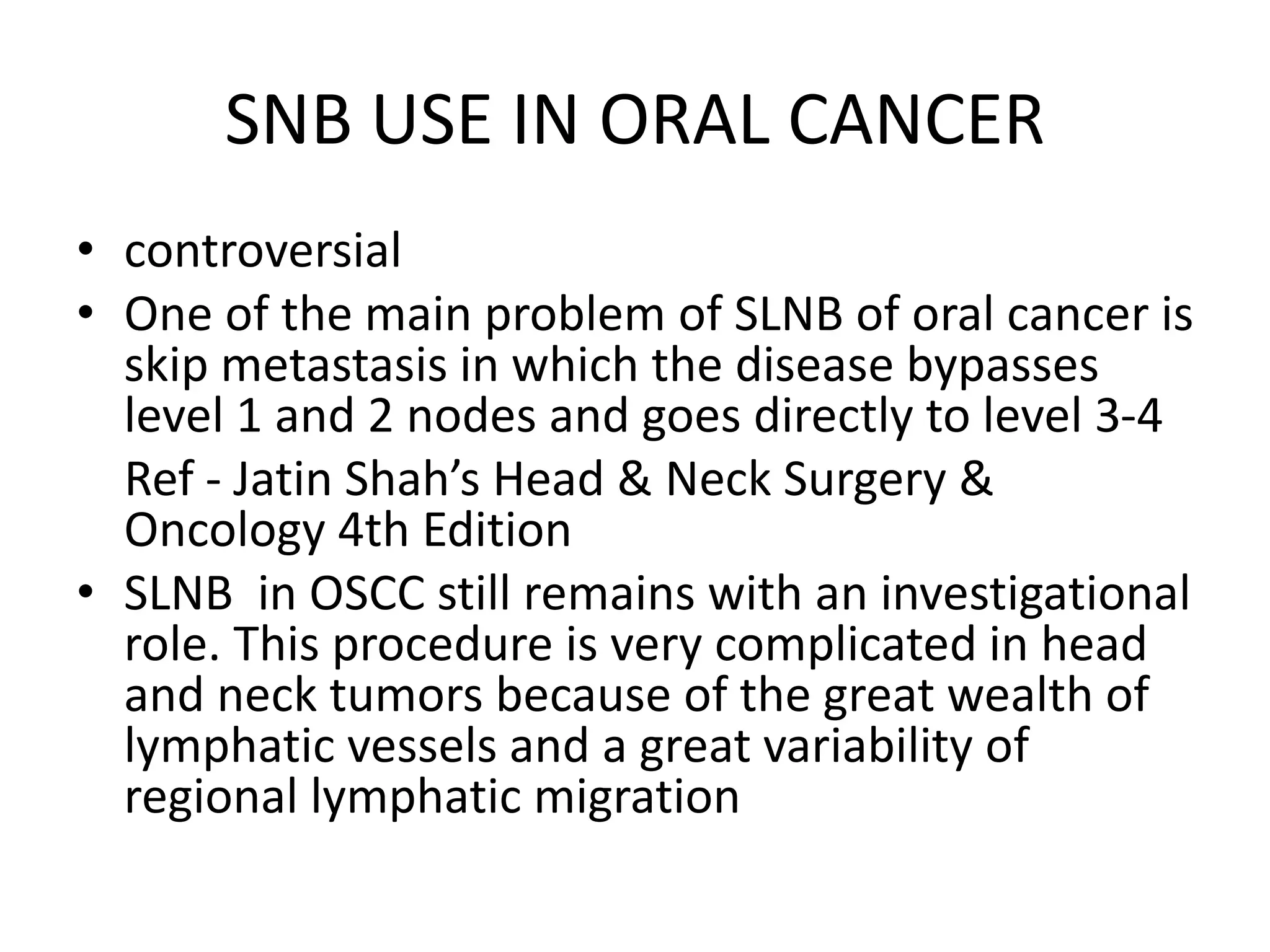 SNB USE IN ORAL CANCER
• controversial
• One of the main problem of SLNB of oral cancer is
skip metastasis in which the disease bypasses
level 1 and 2 nodes and goes directly to level 3-4
Ref - Jatin Shah’s Head & Neck Surgery &
Oncology 4th Edition
• SLNB in OSCC still remains with an investigational
role. This procedure is very complicated in head
and neck tumors because of the great wealth of
lymphatic vessels and a great variability of
regional lymphatic migration
 