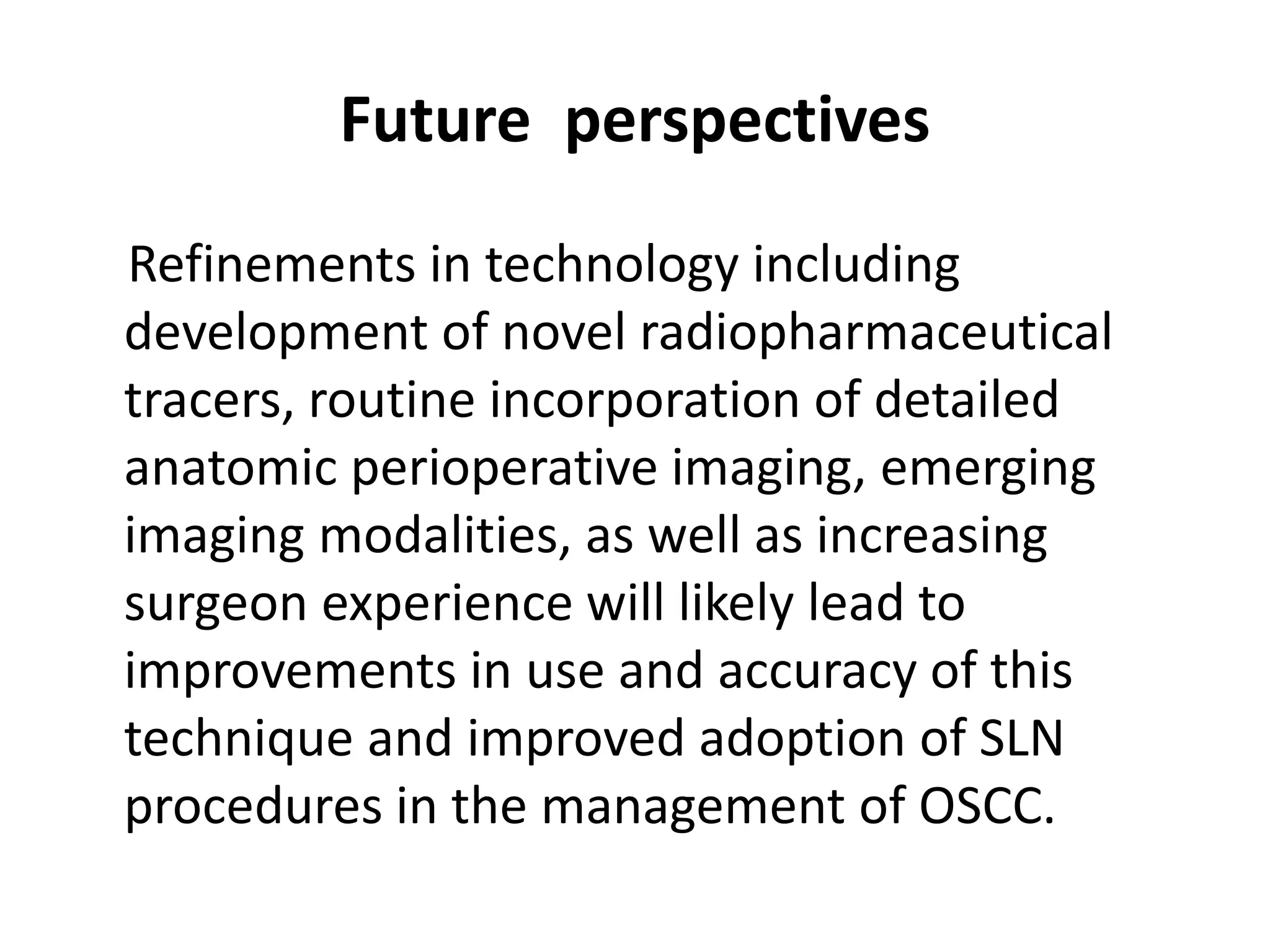 Future perspectives
Refinements in technology including
development of novel radiopharmaceutical
tracers, routine incorporation of detailed
anatomic perioperative imaging, emerging
imaging modalities, as well as increasing
surgeon experience will likely lead to
improvements in use and accuracy of this
technique and improved adoption of SLN
procedures in the management of OSCC.
 