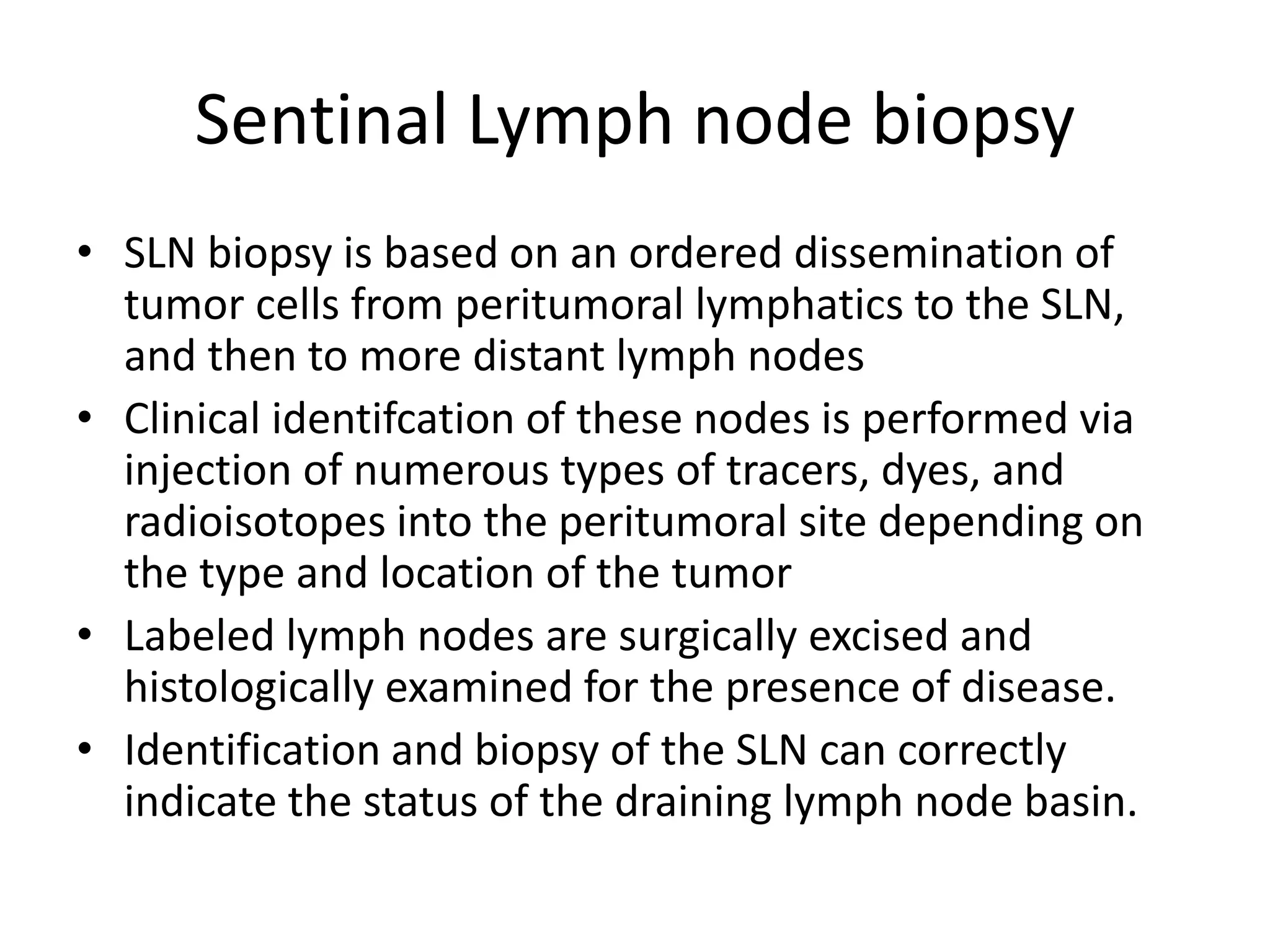 Sentinal Lymph node biopsy
• SLN biopsy is based on an ordered dissemination of
tumor cells from peritumoral lymphatics to the SLN,
and then to more distant lymph nodes
• Clinical identifcation of these nodes is performed via
injection of numerous types of tracers, dyes, and
radioisotopes into the peritumoral site depending on
the type and location of the tumor
• Labeled lymph nodes are surgically excised and
histologically examined for the presence of disease.
• Identification and biopsy of the SLN can correctly
indicate the status of the draining lymph node basin.
 